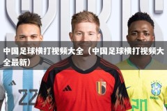 中国足球横打视频大全（中国足球横打视频大全最新）