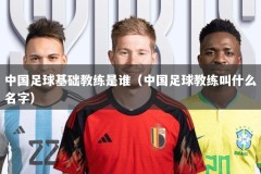 中国足球基础教练是谁（中国足球教练叫什么名字）