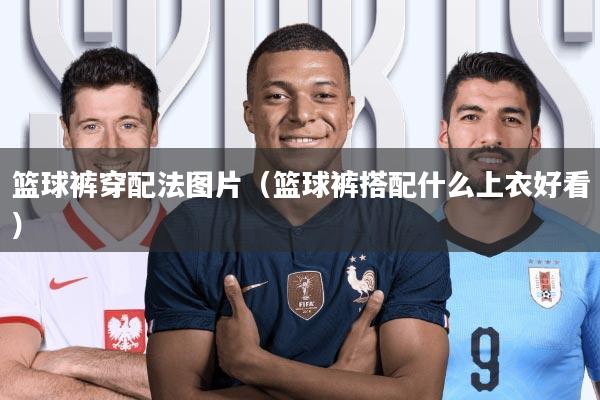 篮球裤穿配法图片(篮球裤搭配什么上衣好看)